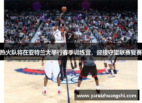 热火队将在亚特兰大举行春季训练营，迎接守望联赛复赛