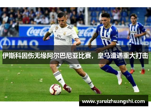 伊斯科因伤无缘阿尔巴尼亚比赛，皇马遭遇重大打击